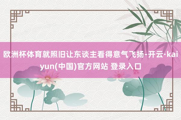 欧洲杯体育就照旧让东谈主看得意气飞扬-开云·kaiyun(中国)官方网站 登录入口