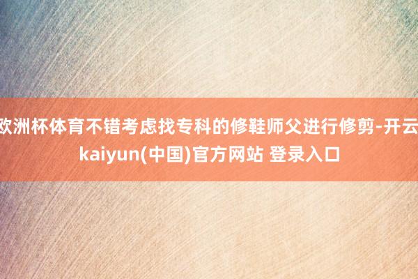 欧洲杯体育不错考虑找专科的修鞋师父进行修剪-开云·kaiyun(中国)官方网站 登录入口