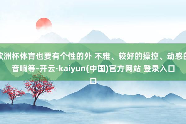欧洲杯体育也要有个性的外 不雅、较好的操控、动感的音响等-开云·kaiyun(中国)官方网站 登录入口