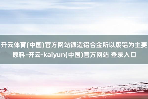 开云体育(中国)官方网站　　锻造铝合金所以废铝为主要原料-开云·kaiyun(中国)官方网站 登录入口