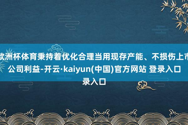 欧洲杯体育秉持着优化合理当用现存产能、不损伤上市公司利益-开云·kaiyun(中国)官方网站 登录入口