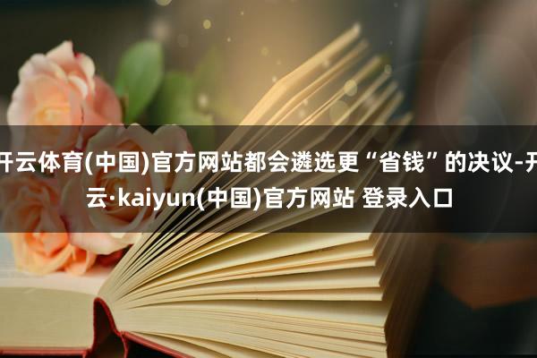 开云体育(中国)官方网站都会遴选更“省钱”的决议-开云·kaiyun(中国)官方网站 登录入口