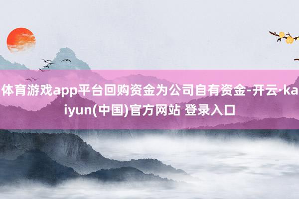 体育游戏app平台回购资金为公司自有资金-开云·kaiyun(中国)官方网站 登录入口