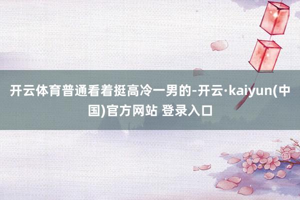 开云体育普通看着挺高冷一男的-开云·kaiyun(中国)官方网站 登录入口