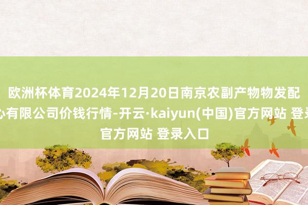 欧洲杯体育2024年12月20日南京农副产物物发配送中心有限公司价钱行情-开云·kaiyun(中国)官方网站 登录入口