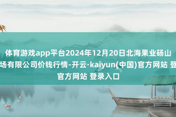 体育游戏app平台2024年12月20日北海果业砀山惠丰商场有限公司价钱行情-开云·kaiyun(中国)官方网站 登录入口