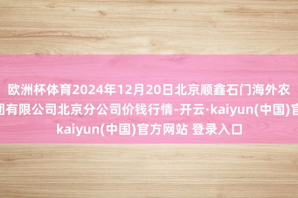 欧洲杯体育2024年12月20日北京顺鑫石门海外农居品批发市集集团有限公司北京分公司价钱行情-开云·kaiyun(中国)官方网站 登录入口