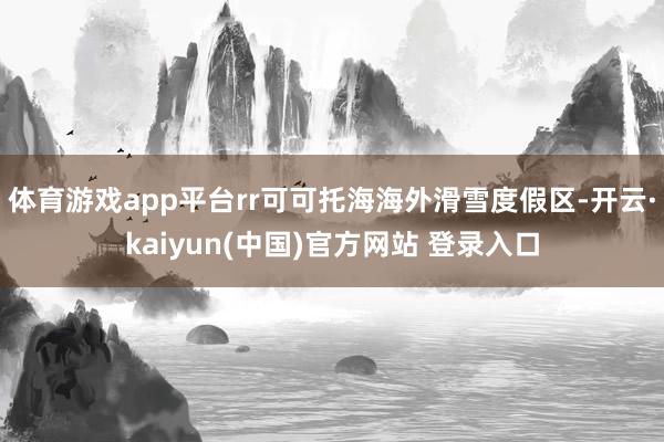 体育游戏app平台rr可可托海海外滑雪度假区-开云·kaiyun(中国)官方网站 登录入口