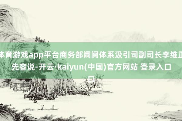 体育游戏app平台商务部阛阓体系汲引司副司长李维正先容说-开云·kaiyun(中国)官方网站 登录入口
