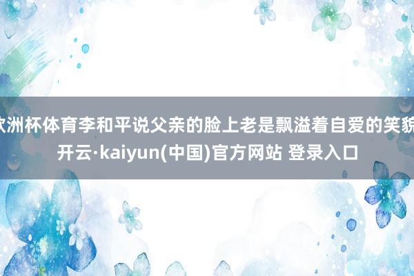 欧洲杯体育李和平说父亲的脸上老是飘溢着自爱的笑貌-开云·kaiyun(中国)官方网站 登录入口