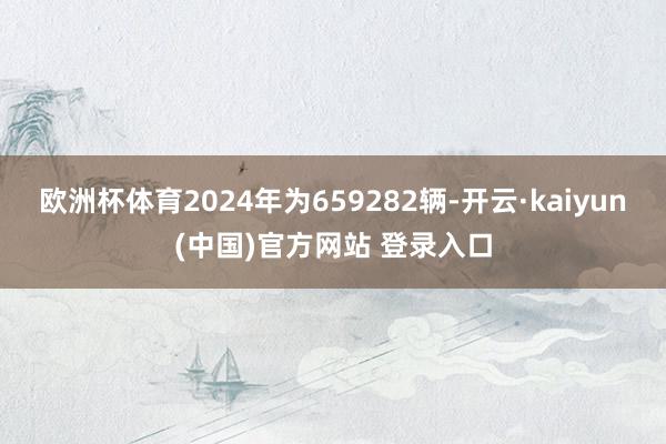 欧洲杯体育2024年为659282辆-开云·kaiyun(中国)官方网站 登录入口