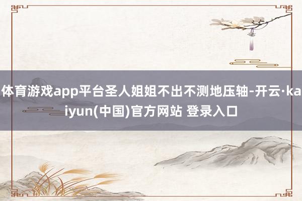 体育游戏app平台圣人姐姐不出不测地压轴-开云·kaiyun(中国)官方网站 登录入口