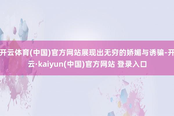 开云体育(中国)官方网站展现出无穷的娇媚与诱骗-开云·kaiyun(中国)官方网站 登录入口