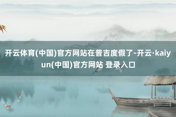 开云体育(中国)官方网站在普吉度假了-开云·kaiyun(中国)官方网站 登录入口