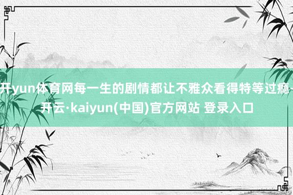 开yun体育网每一生的剧情都让不雅众看得特等过瘾-开云·kaiyun(中国)官方网站 登录入口