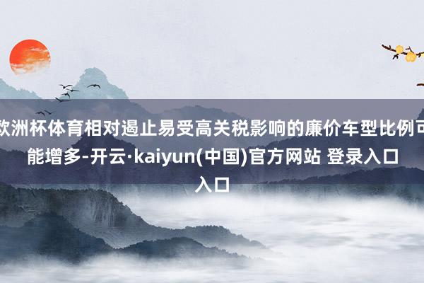 欧洲杯体育相对遏止易受高关税影响的廉价车型比例可能增多-开云·kaiyun(中国)官方网站 登录入口