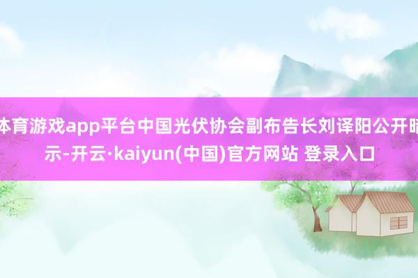 体育游戏app平台中国光伏协会副布告长刘译阳公开暗示-开云·kaiyun(中国)官方网站 登录入口