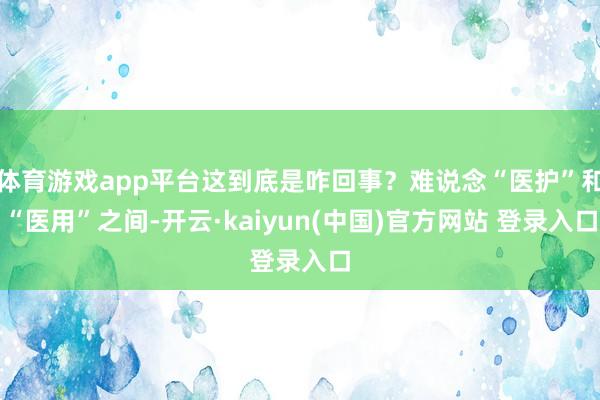 体育游戏app平台这到底是咋回事？难说念“医护”和“医用”之间-开云·kaiyun(中国)官方网站 登录入口