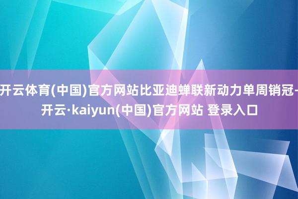 开云体育(中国)官方网站比亚迪蝉联新动力单周销冠-开云·kaiyun(中国)官方网站 登录入口
