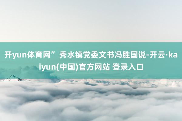 开yun体育网” 秀水镇党委文书冯胜国说-开云·kaiyun(中国)官方网站 登录入口