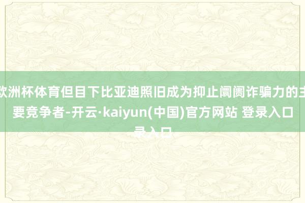 欧洲杯体育但目下比亚迪照旧成为抑止阛阓诈骗力的主要竞争者-开云·kaiyun(中国)官方网站 登录入口