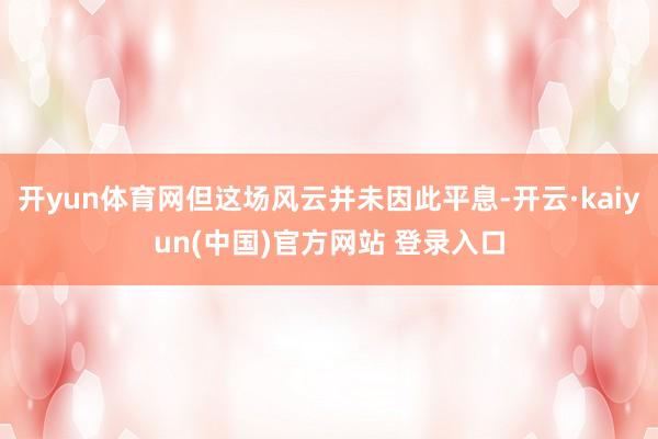 开yun体育网但这场风云并未因此平息-开云·kaiyun(中国)官方网站 登录入口