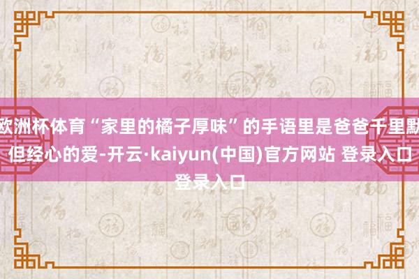 欧洲杯体育“家里的橘子厚味”的手语里是爸爸千里默但经心的爱-开云·kaiyun(中国)官方网站 登录入口