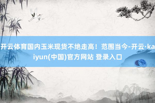 开云体育国内玉米现货不绝走高！范围当今-开云·kaiyun(中国)官方网站 登录入口