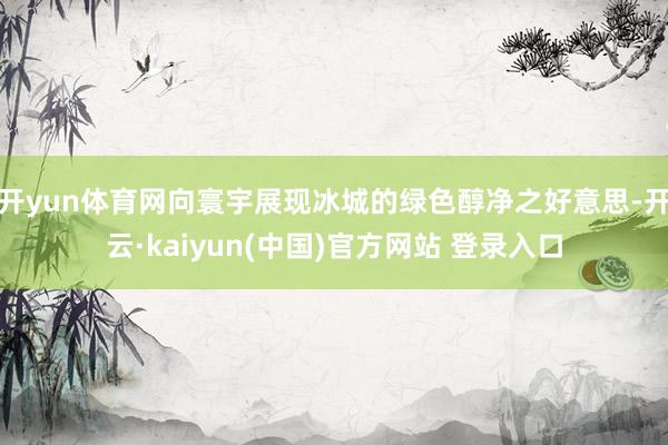 开yun体育网向寰宇展现冰城的绿色醇净之好意思-开云·kaiyun(中国)官方网站 登录入口