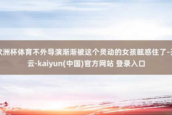 欧洲杯体育不外导演渐渐被这个灵动的女孩眩惑住了-开云·kaiyun(中国)官方网站 登录入口