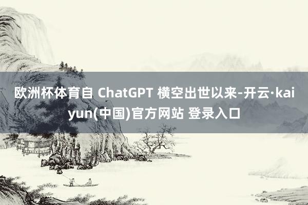 欧洲杯体育自 ChatGPT 横空出世以来-开云·kaiyun(中国)官方网站 登录入口