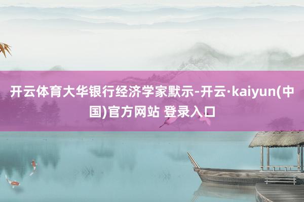 开云体育大华银行经济学家默示-开云·kaiyun(中国)官方网站 登录入口