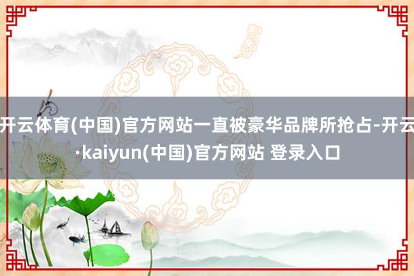开云体育(中国)官方网站一直被豪华品牌所抢占-开云·kaiyun(中国)官方网站 登录入口