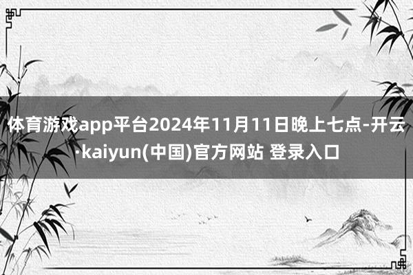 体育游戏app平台2024年11月11日晚上七点-开云·kaiyun(中国)官方网站 登录入口