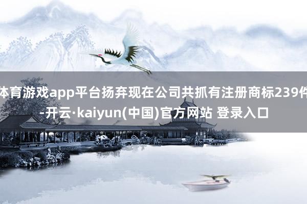 体育游戏app平台扬弃现在公司共抓有注册商标239件-开云·kaiyun(中国)官方网站 登录入口
