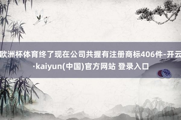 欧洲杯体育终了现在公司共握有注册商标406件-开云·kaiyun(中国)官方网站 登录入口