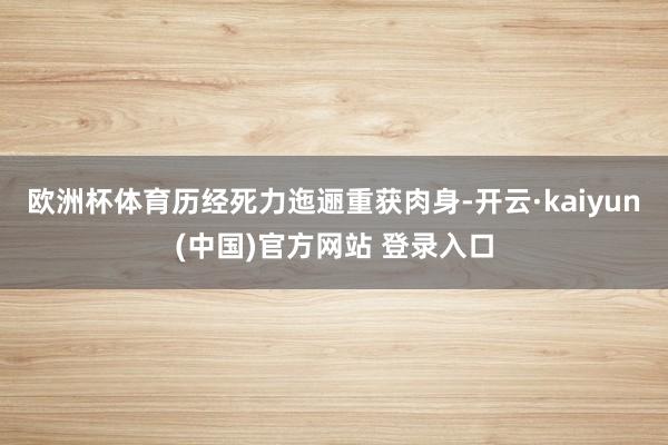 欧洲杯体育历经死力迤逦重获肉身-开云·kaiyun(中国)官方网站 登录入口