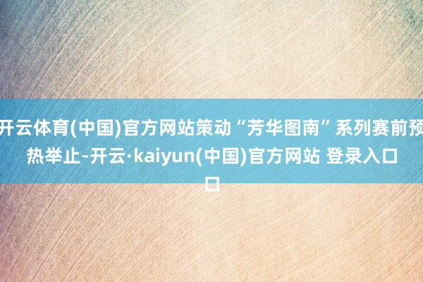 开云体育(中国)官方网站策动“芳华图南”系列赛前预热举止-开云·kaiyun(中国)官方网站 登录入口