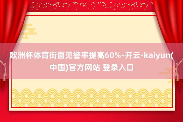 欧洲杯体育街面见警率提高60%-开云·kaiyun(中国)官方网站 登录入口
