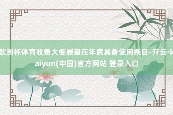 欧洲杯体育收费大棚展望在年底具备使用条目-开云·kaiyun(中国)官方网站 登录入口