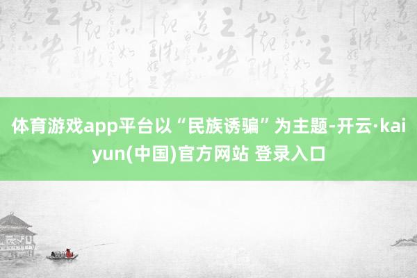 体育游戏app平台以“民族诱骗”为主题-开云·kaiyun(中国)官方网站 登录入口
