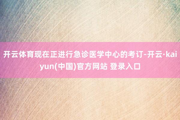 开云体育现在正进行急诊医学中心的考订-开云·kaiyun(中国)官方网站 登录入口