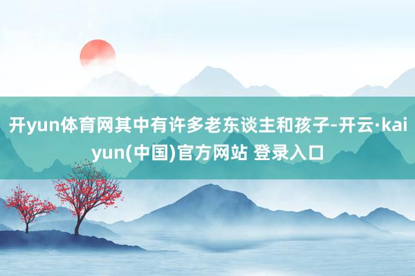 开yun体育网其中有许多老东谈主和孩子-开云·kaiyun(中国)官方网站 登录入口