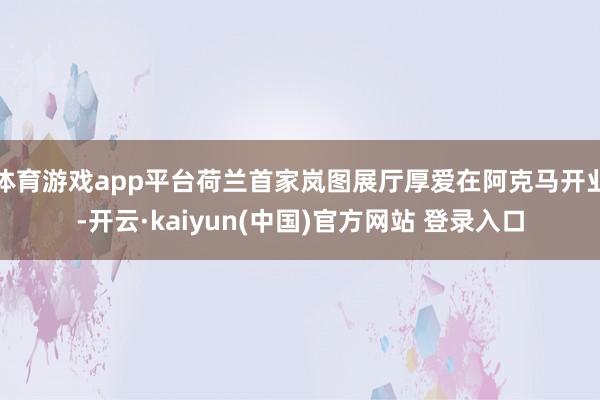 体育游戏app平台荷兰首家岚图展厅厚爱在阿克马开业-开云·kaiyun(中国)官方网站 登录入口