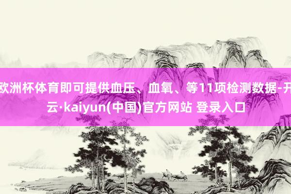 欧洲杯体育即可提供血压、血氧、等11项检测数据-开云·kaiyun(中国)官方网站 登录入口