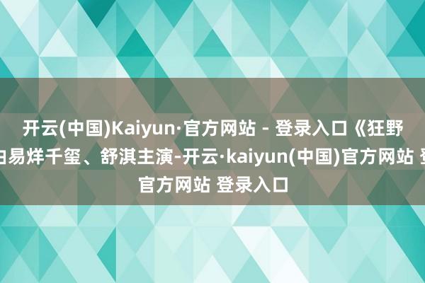 开云(中国)Kaiyun·官方网站 - 登录入口《狂野期间》由易烊千玺、舒淇主演-开云·kaiyun(中国)官方网站 登录入口