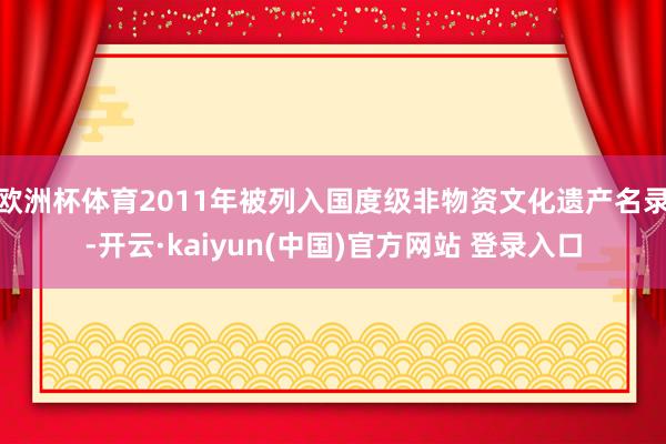 欧洲杯体育2011年被列入国度级非物资文化遗产名录-开云·kaiyun(中国)官方网站 登录入口