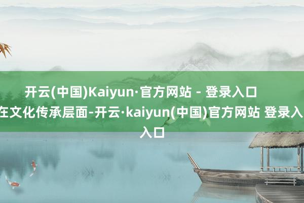 开云(中国)Kaiyun·官方网站 - 登录入口        在文化传承层面-开云·kaiyun(中国)官方网站 登录入口