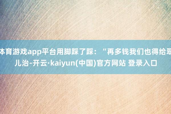 体育游戏app平台用脚踩了踩：“再多钱我们也得给翠儿治-开云·kaiyun(中国)官方网站 登录入口