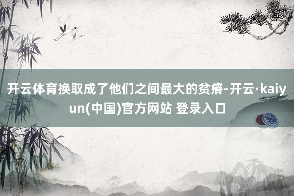 开云体育换取成了他们之间最大的贫瘠-开云·kaiyun(中国)官方网站 登录入口